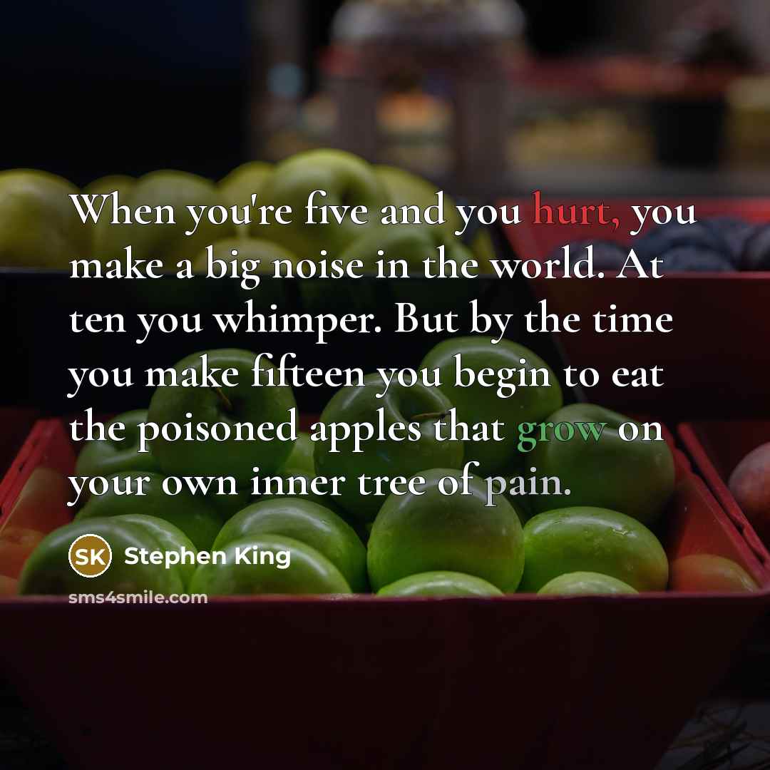 “When you're five and you hurt, you make a big noise in the world. At ten you whimper. But by the time you make fifteen you begin to eat the poisoned apples that grow on your own inner tree of pain.” quote by Stephen King
