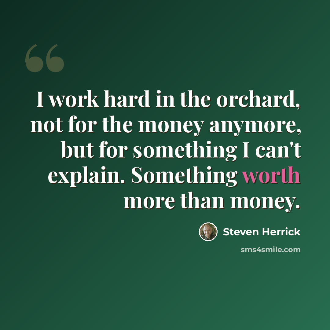 “I work hard in the orchard, not for the money anymore, but for something I can't explain. Something worth more than money.” quote by Steven Herrick