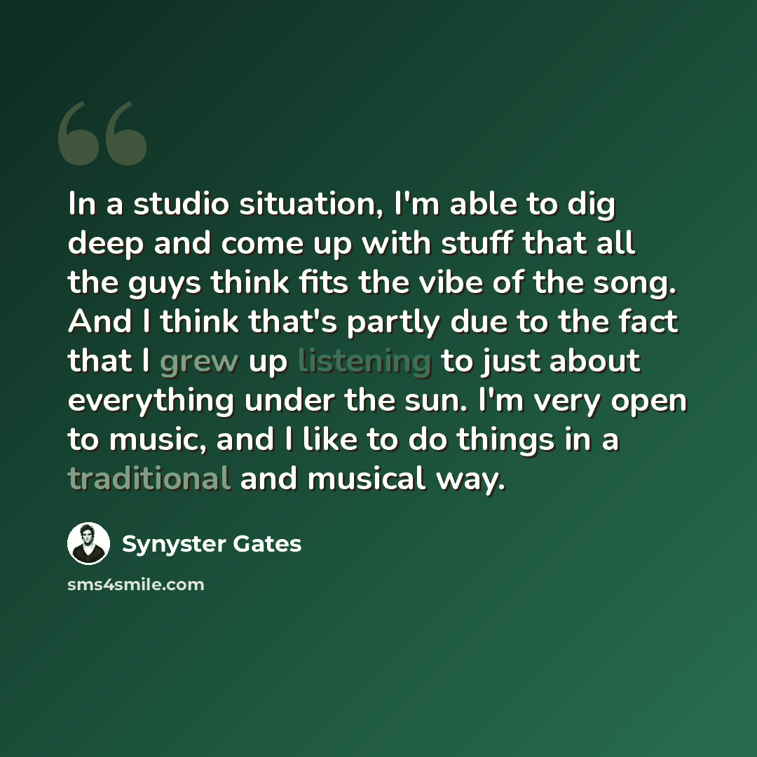 “In a studio situation, I'm able to dig deep and come up with stuff that all the guys think fits the vibe of the song. And I think that's partly due to the fact that I grew up listening to just about everything under the sun. I'm very open to music, and I like to do things in a traditional and…” quote by Synyster Gates