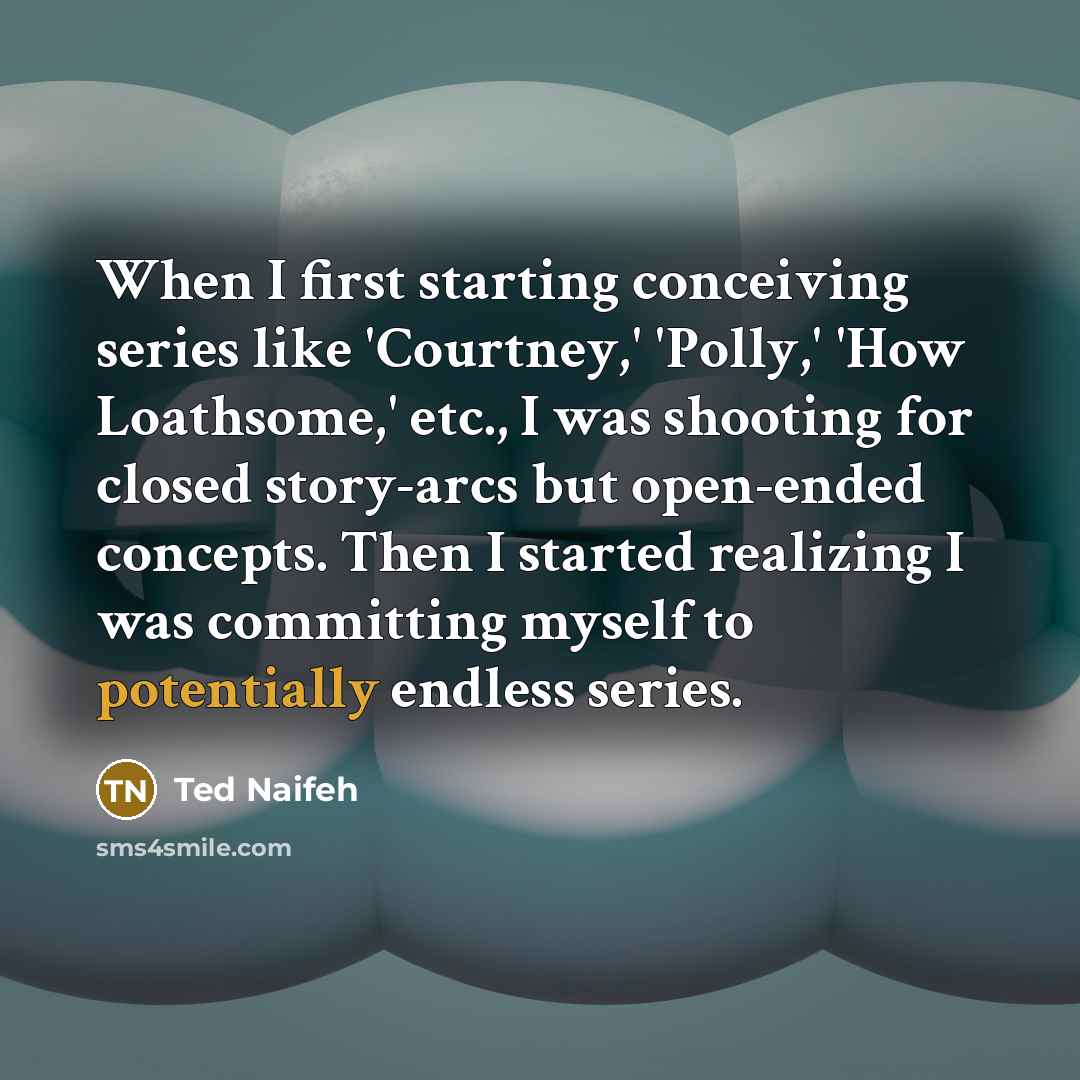 “When I first starting conceiving series like 'Courtney,' 'Polly,' 'How Loathsome,' etc., I was shooting for closed story-arcs but open-ended concepts. Then I started realizing I was committing myself to potentially endless series.” quote by Ted Naifeh