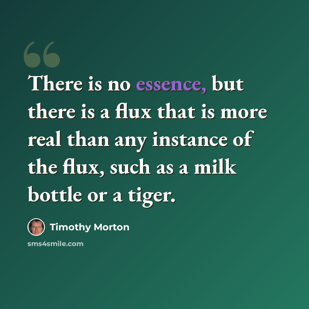 “There is no essence, but there is a flux that is more real than any instance of the flux, such as a milk bottle or a tiger.” quote by Timothy Morton