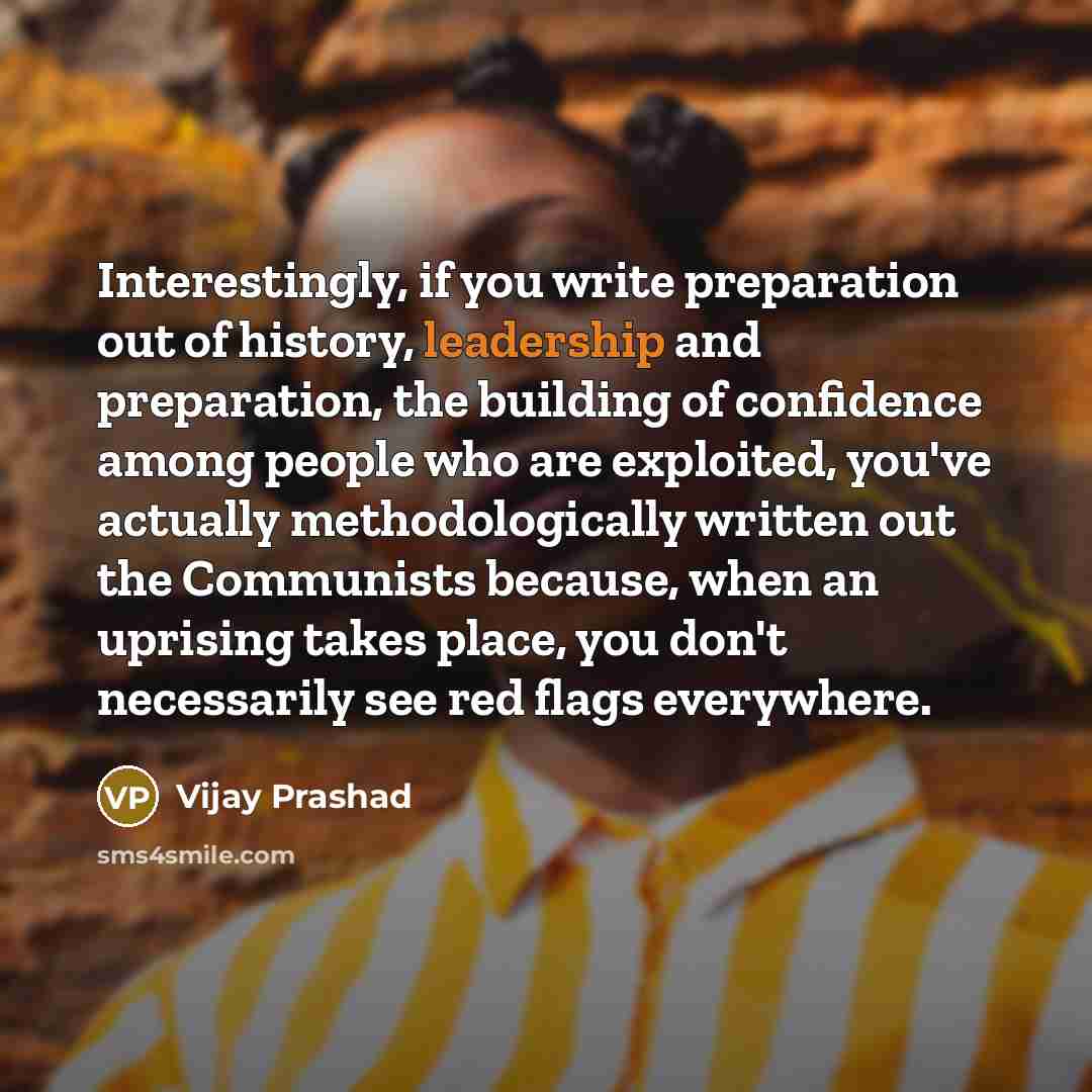 “Interestingly, if you write preparation out of history, leadership and preparation, the building of confidence among people who are exploited, you've actually methodologically written out the Communists because, when an uprising takes place, you don't necessarily see red flags everywhere.” quote by Vijay Prashad