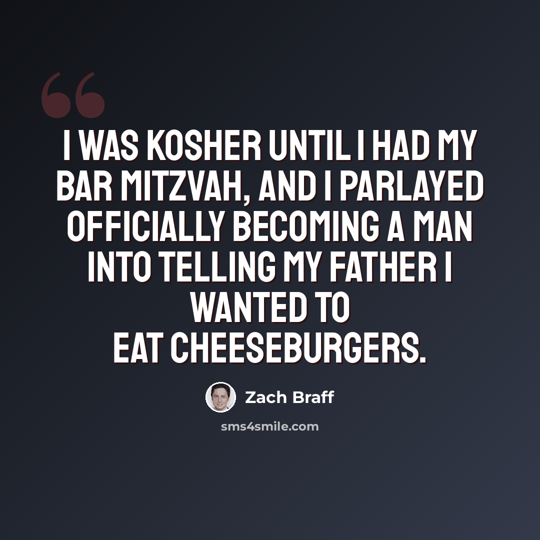 “I was kosher until I had my Bar Mitzvah, and I parlayed officially becoming a man into telling my father I wanted to eat cheeseburgers.” quote by Zach Braff