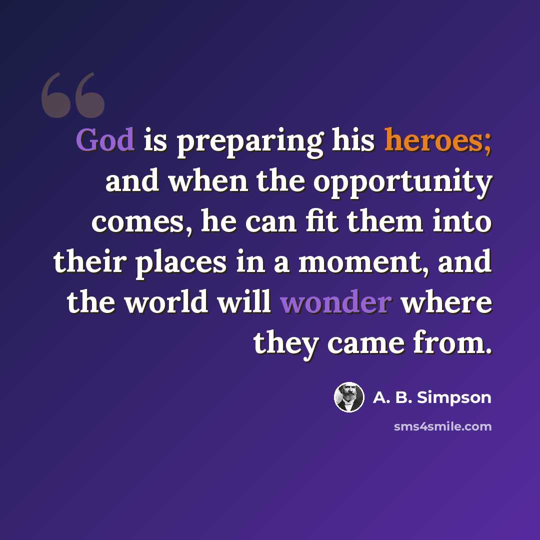 “God is preparing his heroes; and when the opportunity comes, he can fit them into their places in a moment, and the world will wonder where they came from.” quote by A. B. Simpson
