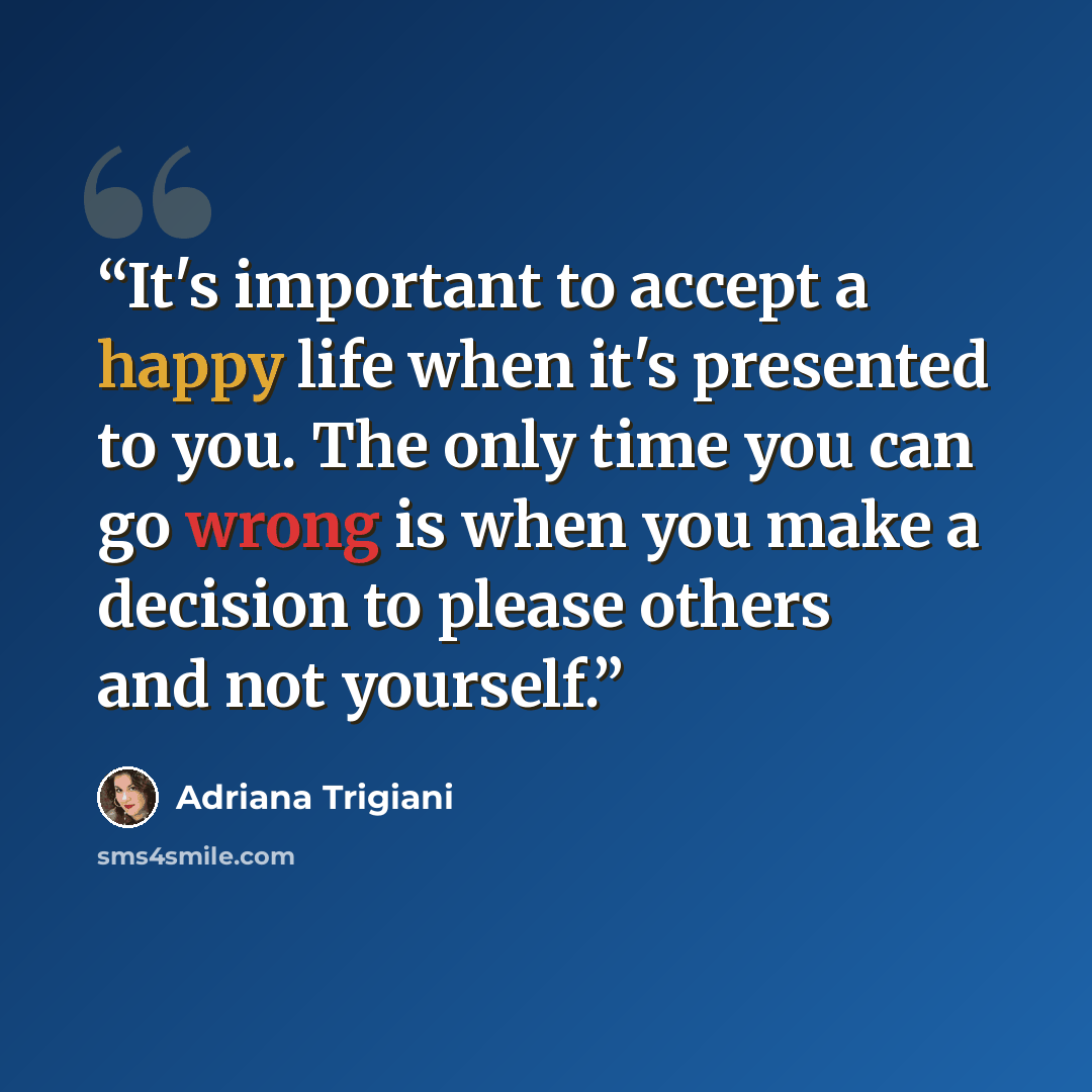 “It's important to accept a happy life when it's presented to you. The only time you can go wrong is when you make a decision to please others and not yourself.” quote by Adriana Trigiani