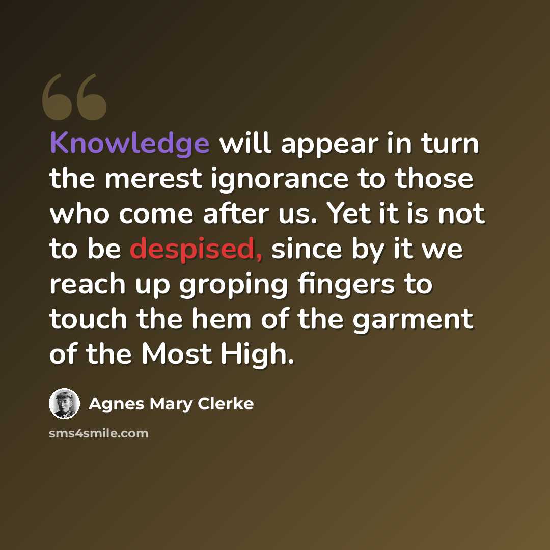 “Knowledge will appear in turn the merest ignorance to those who come after us. Yet it is not to be despised, since by it we reach up groping fingers to touch the hem of the garment of the Most High.” quote by Agnes Mary Clerke