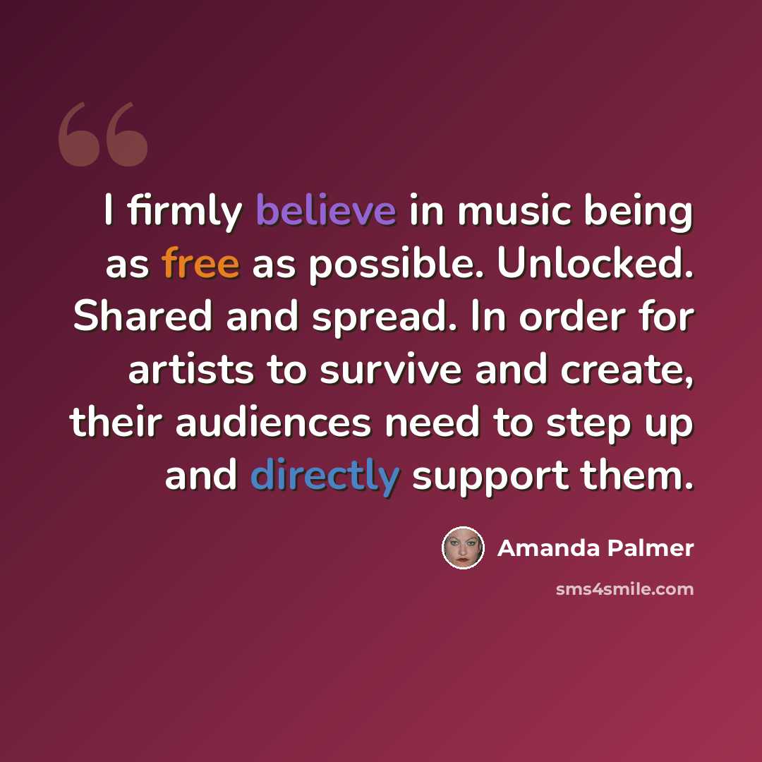 “I firmly believe in music being as free as possible. Unlocked. Shared and spread. In order for artists to survive and create, their audiences need to step up and directly support them.” quote by Amanda Palmer