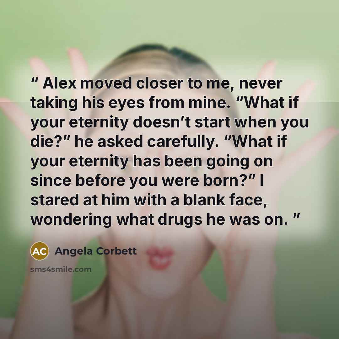 “Alex moved closer to me, never taking his eyes from mine. “What if your eternity doesn’t start when you die?” he asked carefully. “What if your eternity has been going on since before you were born?” I stared at him with a blank face, wondering what drugs he was on.” quote by Angela Corbett