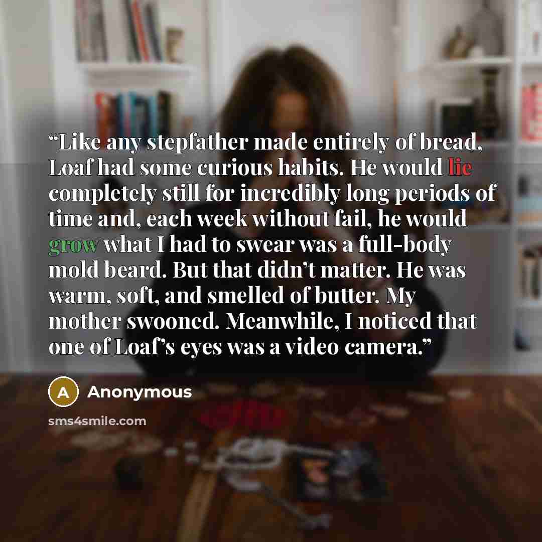 “Like any stepfather made entirely of bread, Loaf had some curious habits. He would lie completely still for incredibly long periods of time and, each week without fail, he would grow what I had to swear was a full-body mold beard. But that didn’t matter. He was warm, soft, and smelled of butter…” quote by Anonymous
