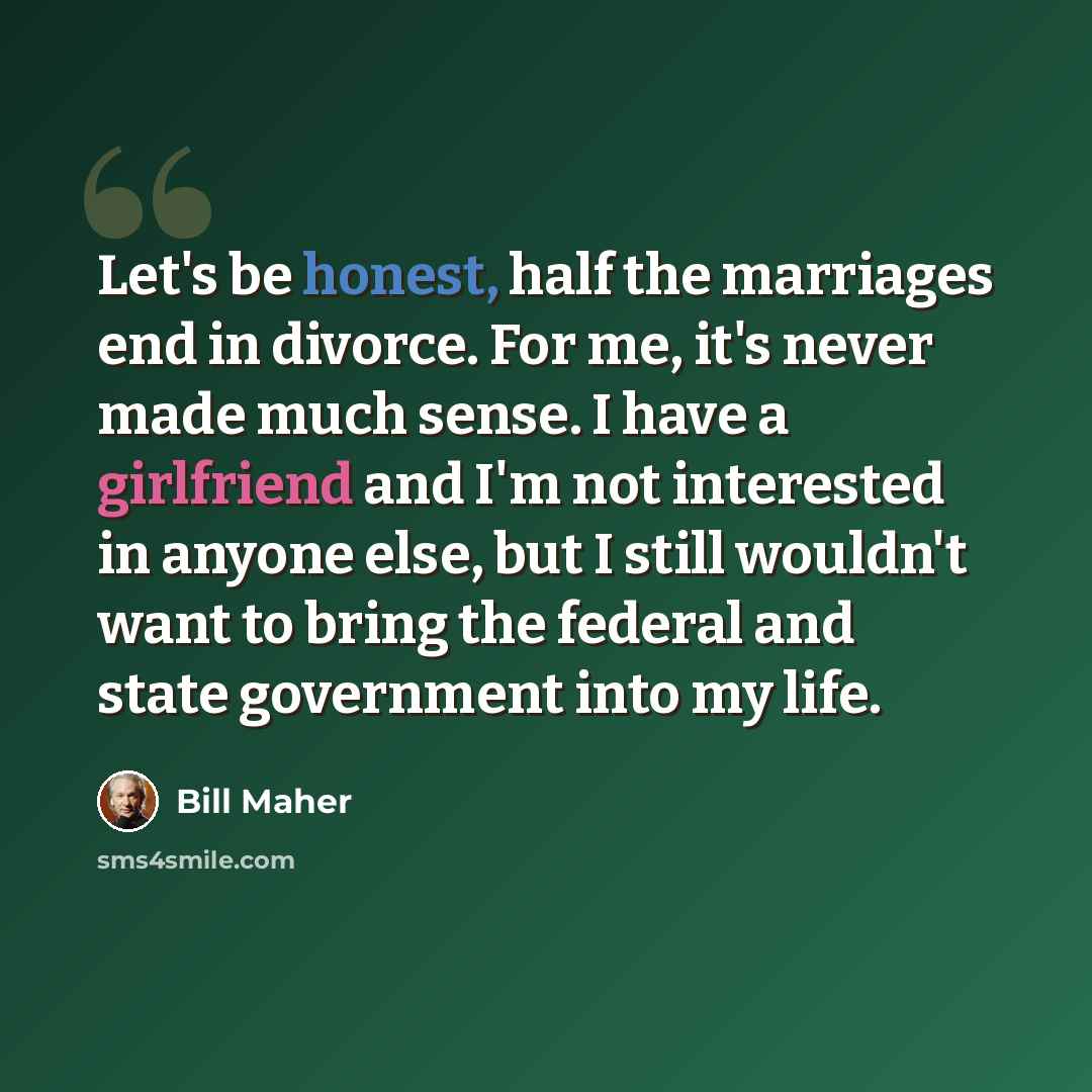 “Let's be honest, half the marriages end in divorce. For me, it's never made much sense. I have a girlfriend and I'm not interested in anyone else, but I still wouldn't want to bring the federal and state government into my life.” quote by Bill Maher