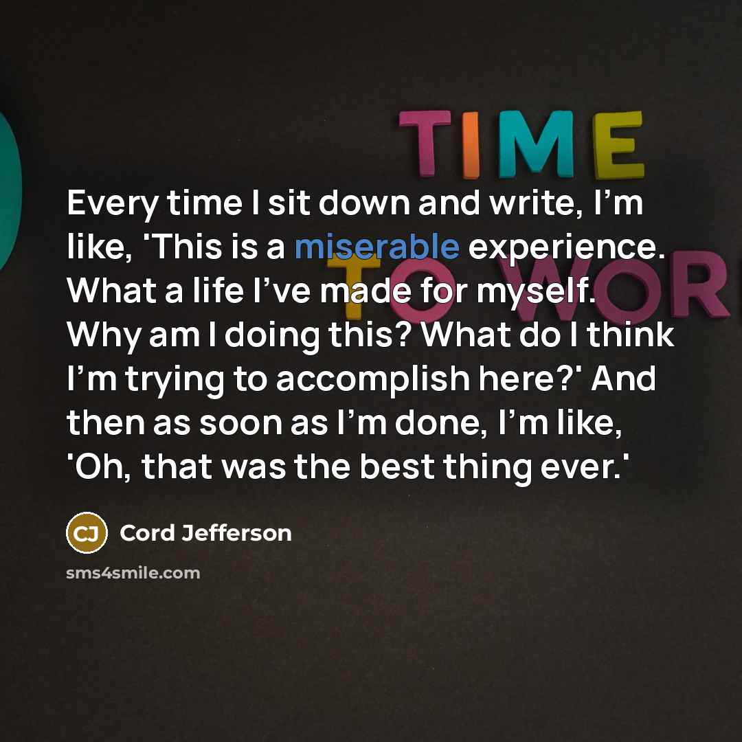 “Every time I sit down and write, I'm like, 'This is a miserable experience. What a life I've made for myself. Why am I doing this? What do I think I'm trying to accomplish here?' And then as soon as I'm done, I'm like, 'Oh, that was the best thing ever.'” quote by Cord Jefferson