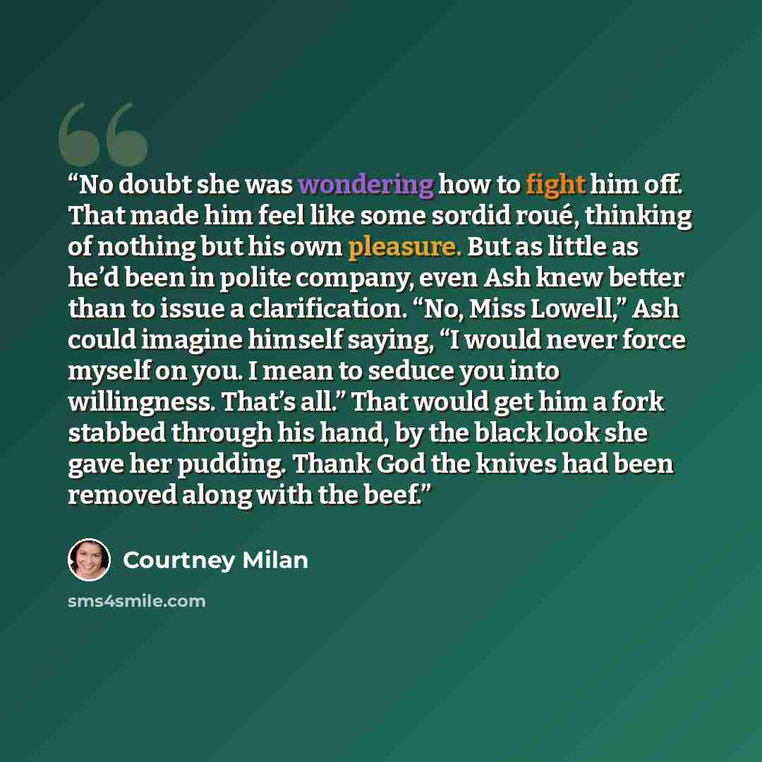 “No doubt she was wondering how to fight him off. That made him feel like some sordid roué, thinking of nothing but his own pleasure. But as little as he’d been in polite company, even Ash knew better than to issue a clarification. “No, Miss Lowell,” Ash could imagine himself saying, “I would never…” quote by Courtney Milan
