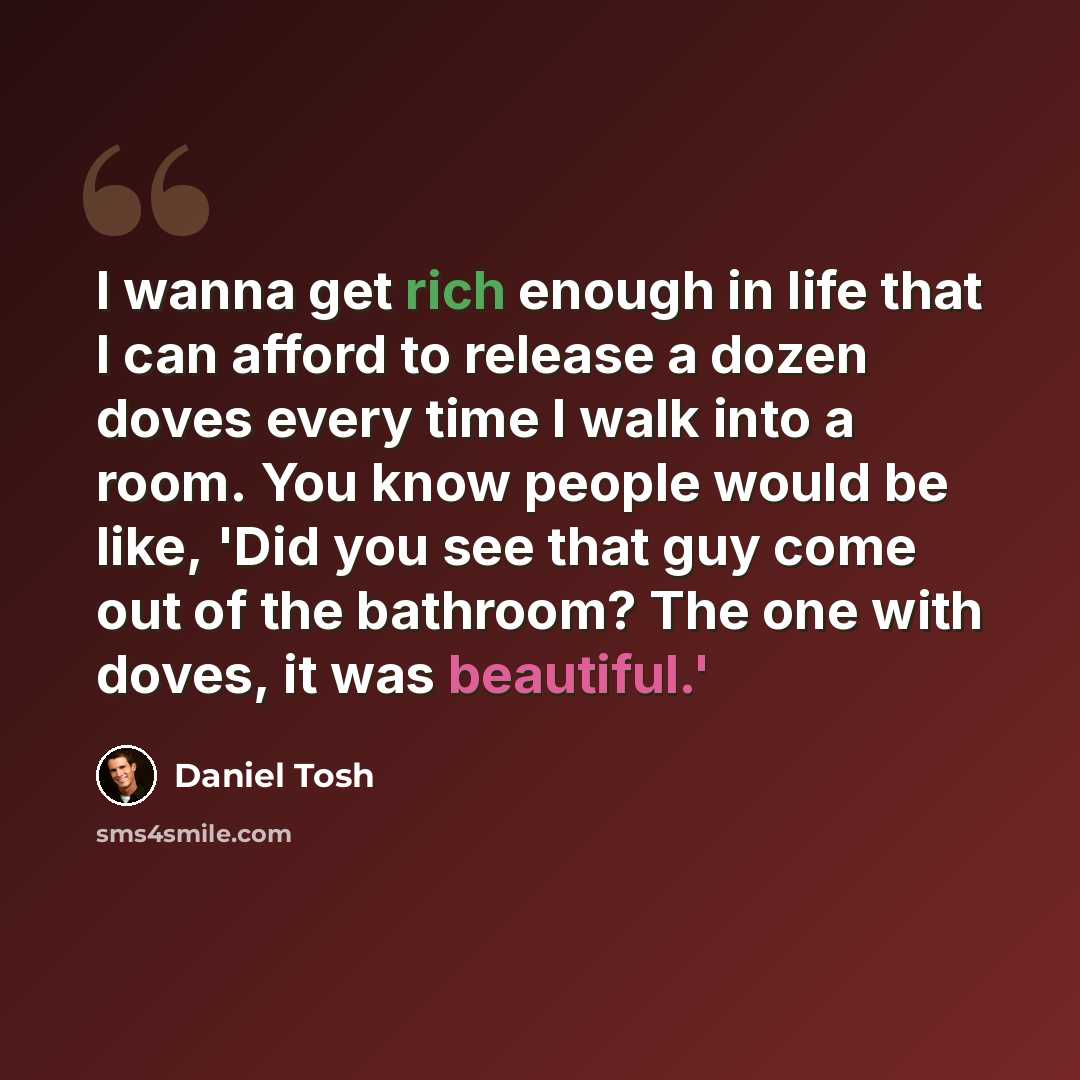 “I wanna get rich enough in life that I can afford to release a dozen doves every time I walk into a room. You know people would be like, 'Did you see that guy come out of the bathroom? The one with doves, it was beautiful.'” quote by Daniel Tosh