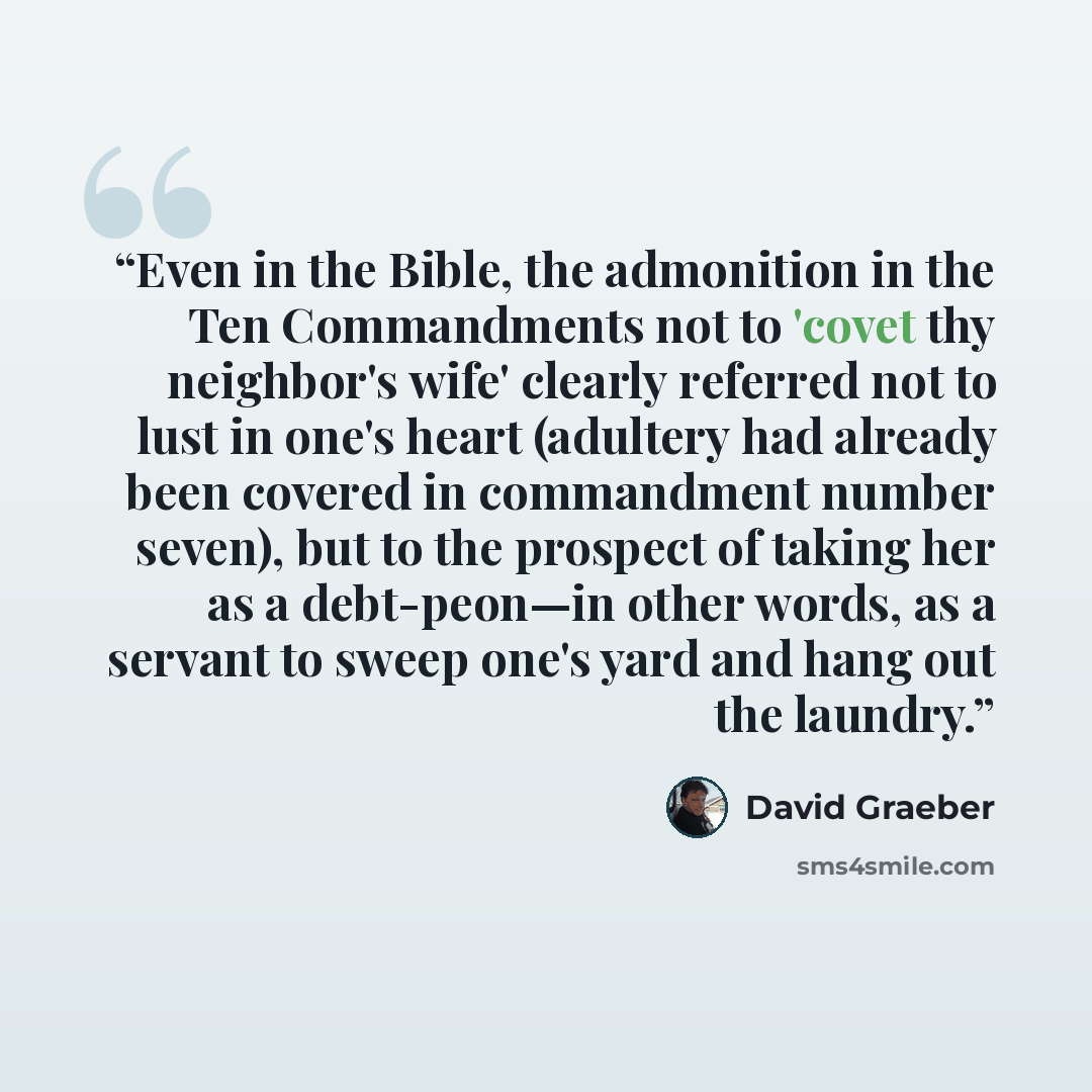 “Even in the Bible, the admonition in the Ten Commandments not to 'covet thy neighbor's wife' clearly referred not to lust in one's heart (adultery had already been covered in commandment number seven), but to the prospect of taking her as a debt-peon—in other words, as a servant to sweep one's…” quote by David Graeber