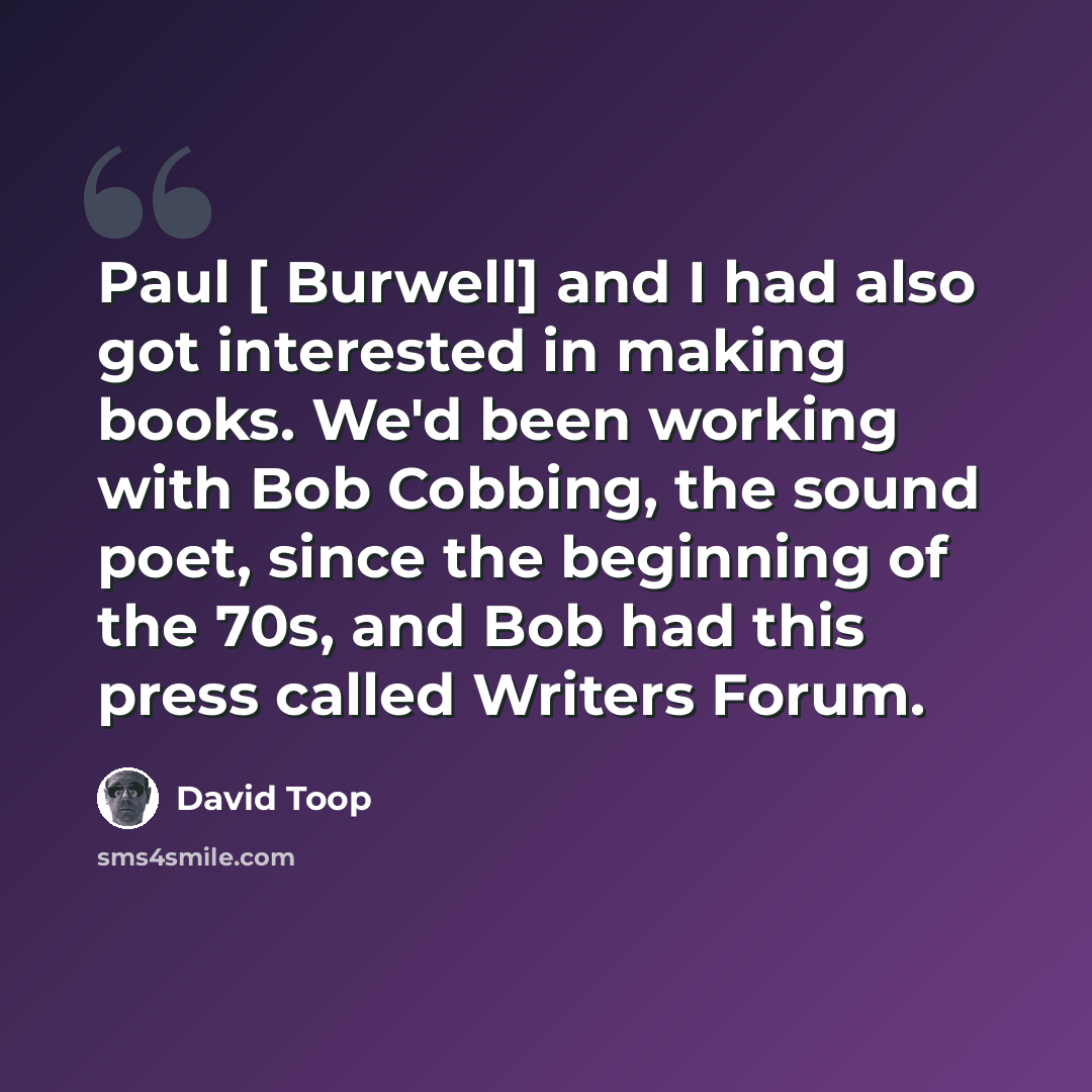 “Paul [ Burwell] and I had also got interested in making books. We'd been working with Bob Cobbing, the sound poet, since the beginning of the 70s, and Bob had this press called Writers Forum.” quote by David Toop