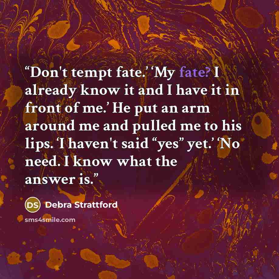 “Don't tempt fate.’ ‘My fate? I already know it and I have it in front of me.’ He put an arm around me and pulled me to his lips. ‘I haven't said “yes” yet.’ ‘No need. I know what the answer is.” quote by Debra Strattford