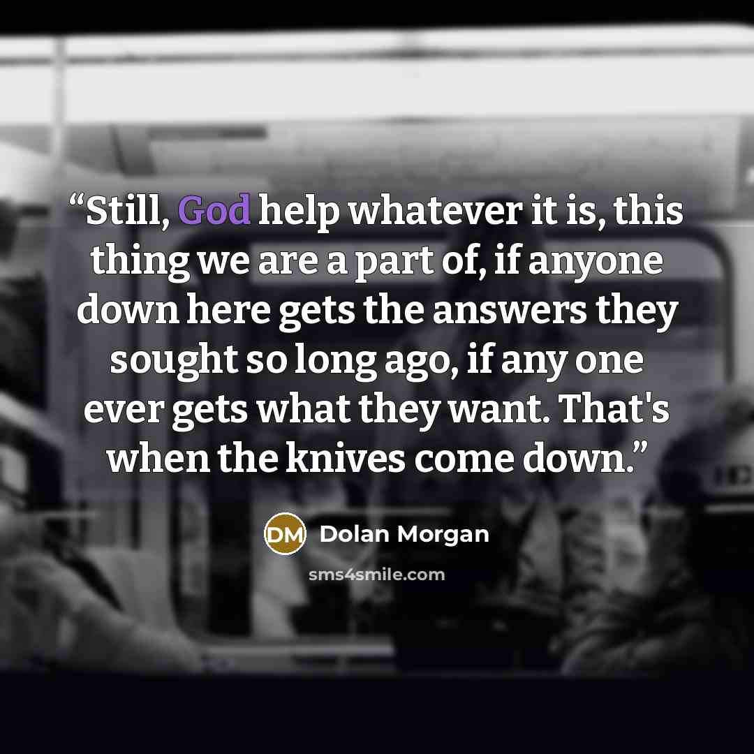 “Still, God help whatever it is, this thing we are a part of, if anyone down here gets the answers they sought so long ago, if any one ever gets what they want. That's when the knives come down.” quote by Dolan Morgan