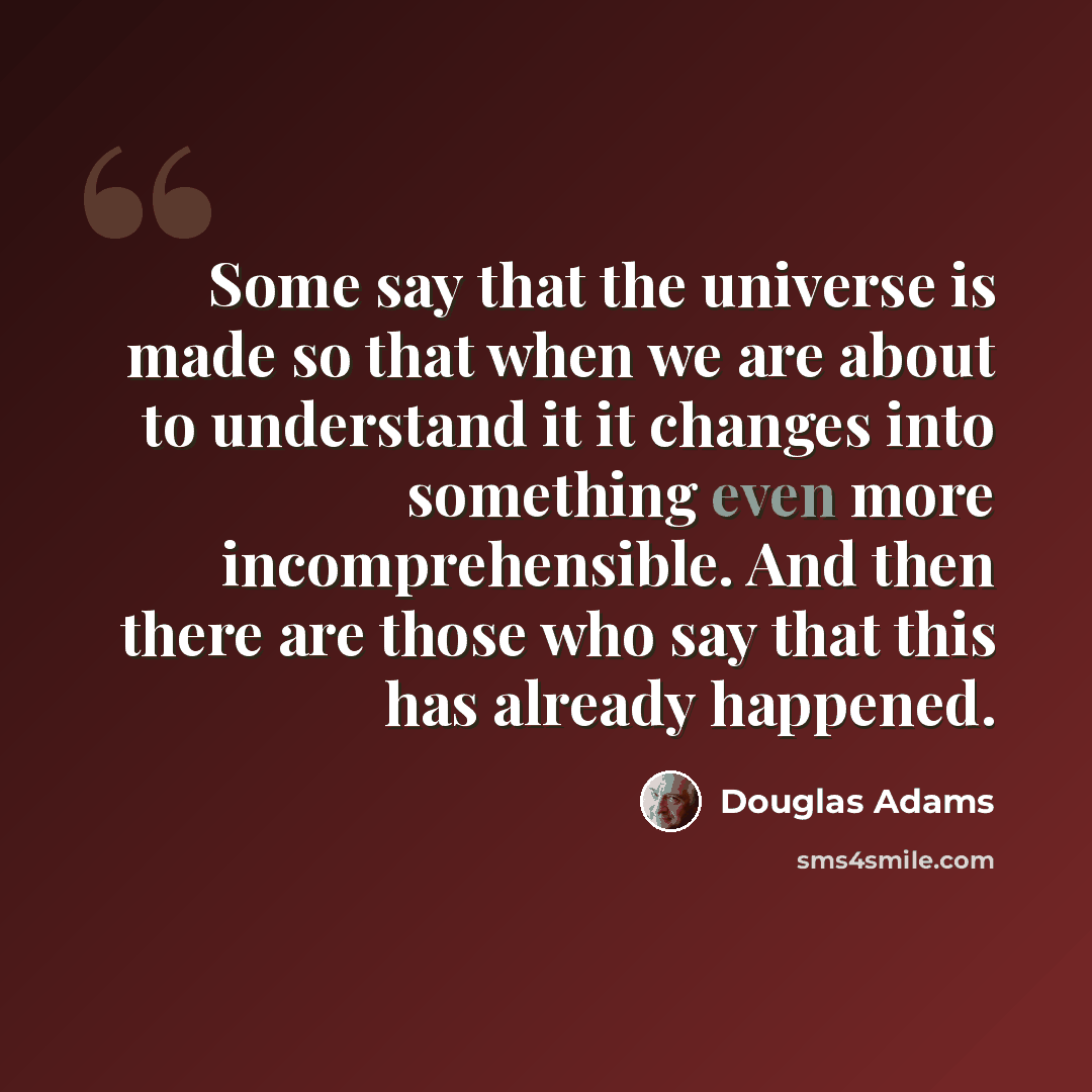 “Some say that the universe is made so that when we are about to understand it it changes into something even more incomprehensible. And then there are those who say that this has already happened.” quote by Douglas Adams