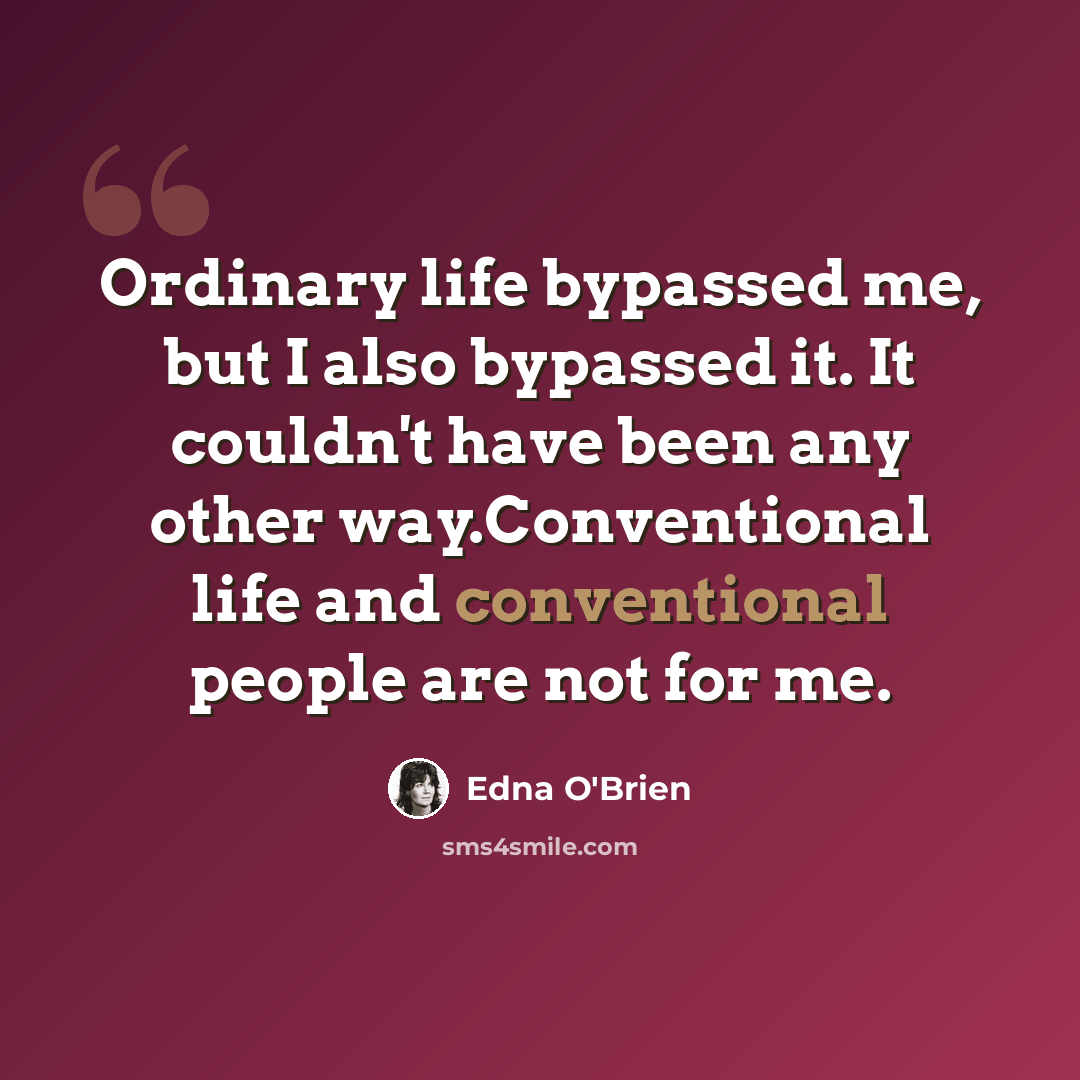 “Ordinary life bypassed me, but I also bypassed it. It couldn't have been any other way.Conventional life and conventional people are not for me.” quote by Edna O'Brien