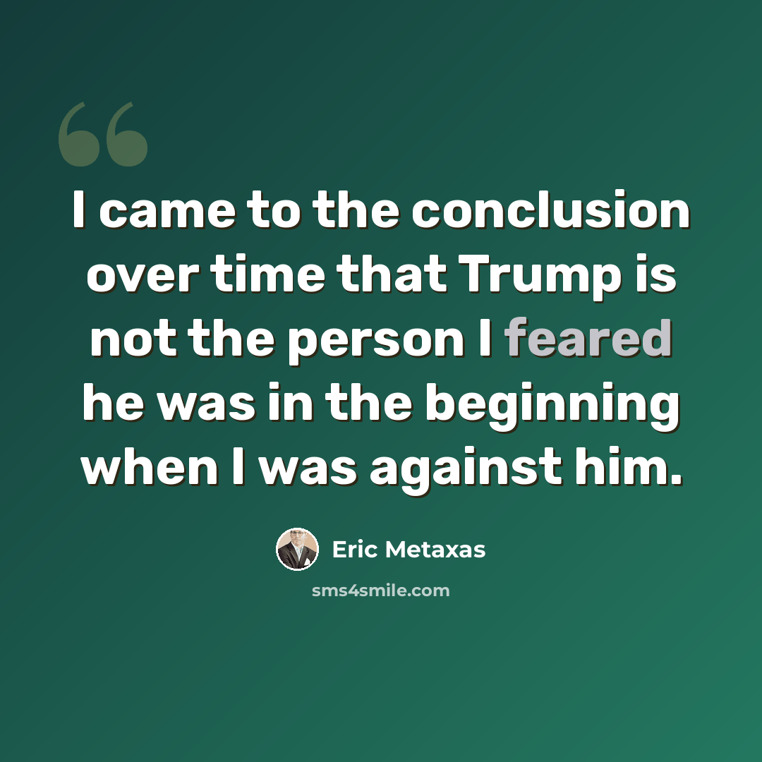 “I came to the conclusion over time that Trump is not the person I feared he was in the beginning when I was against him.” quote by Eric Metaxas
