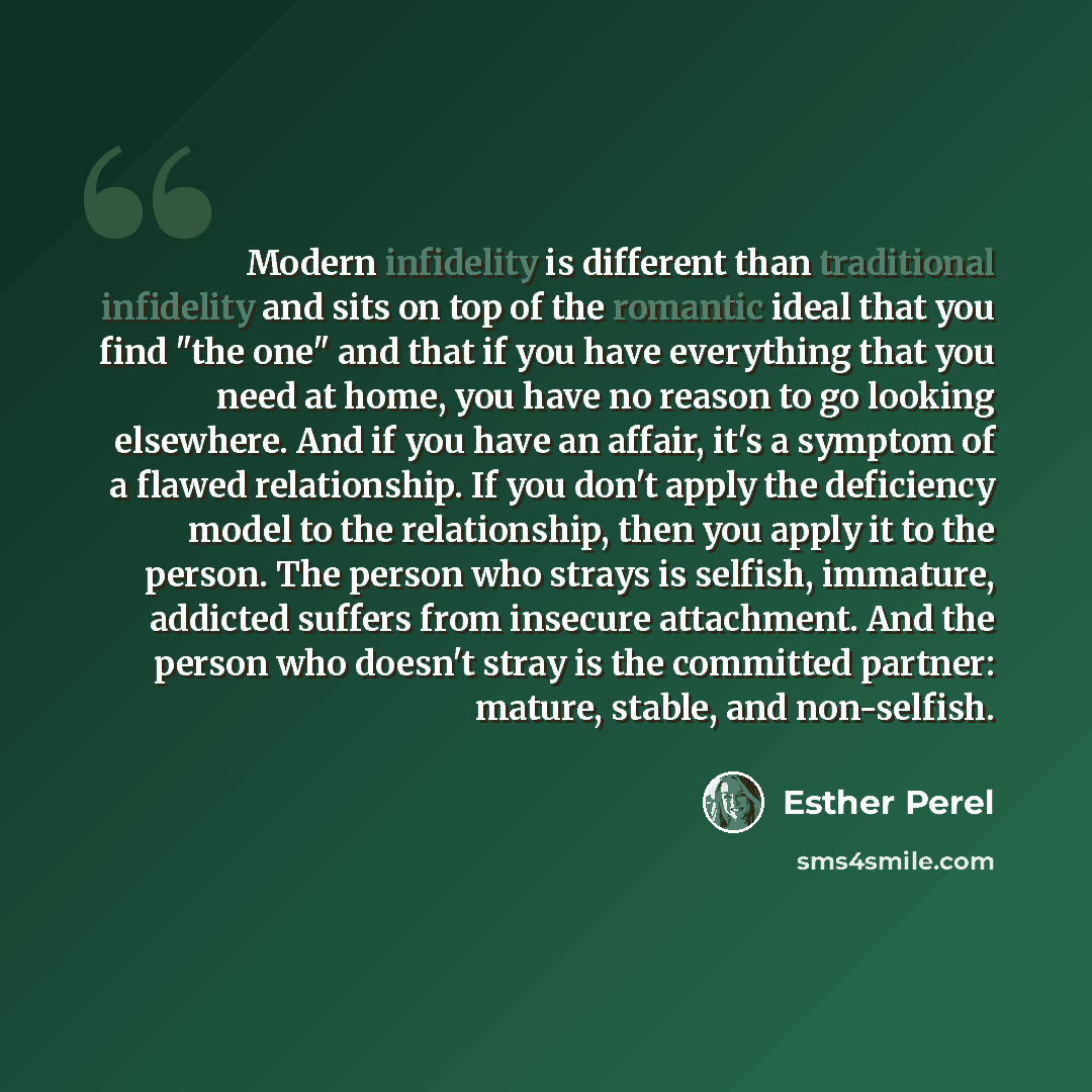“Modern infidelity is different than traditional infidelity and sits on top of the romantic ideal that you find "the one" and that if you have everything that you need at home, you have no reason to go looking elsewhere. And if you have an affair, it's a symptom of a flawed relationship. If you…” quote by Esther Perel