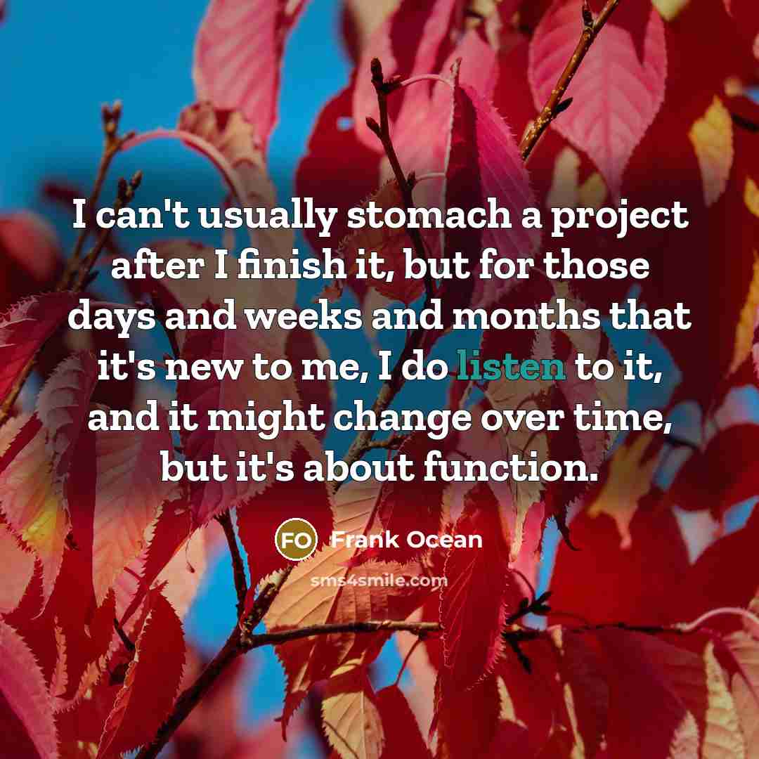 “I can't usually stomach a project after I finish it, but for those days and weeks and months that it's new to me, I do listen to it, and it might change over time, but it's about function.” quote by Frank Ocean