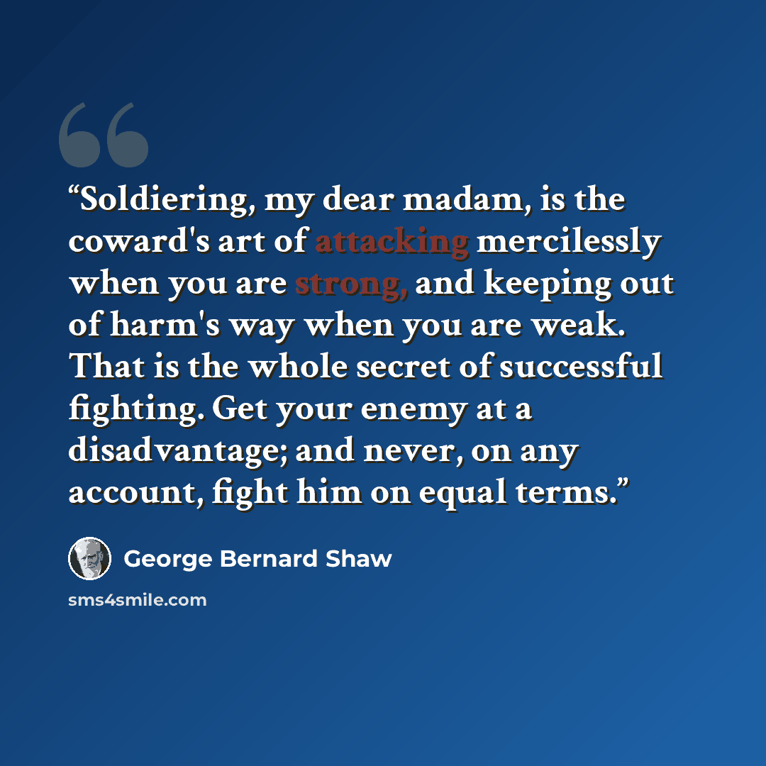 “Soldiering, my dear madam, is the coward's art of attacking mercilessly when you are strong, and keeping out of harm's way when you are weak. That is the whole secret of successful fighting. Get your enemy at a disadvantage; and never, on any account, fight him on equal terms.” quote by George Bernard Shaw