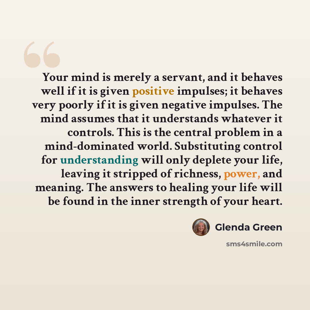 “Your mind is merely a servant, and it behaves well if it is given positive impulses; it behaves very poorly if it is given negative impulses. The mind assumes that it understands whatever it controls. This is the central problem in a mind-dominated world. Substituting control for understanding…” quote by Glenda Green