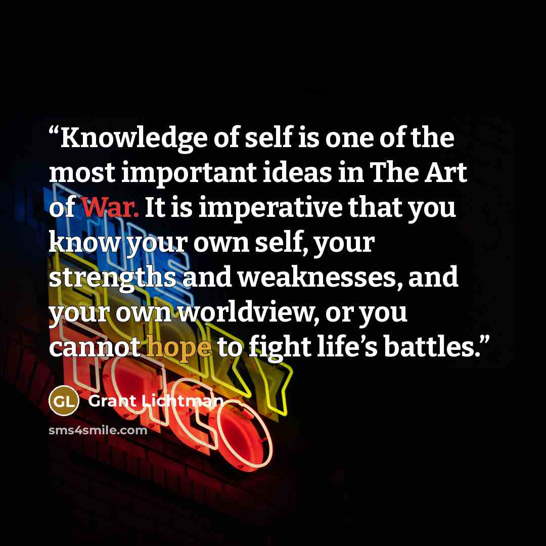 “Knowledge of self is one of the most important ideas in The Art of War. It is imperative that you know your own self, your strengths and weaknesses, and your own worldview, or you cannot hope to fight life’s battles.” quote by Grant Lichtman