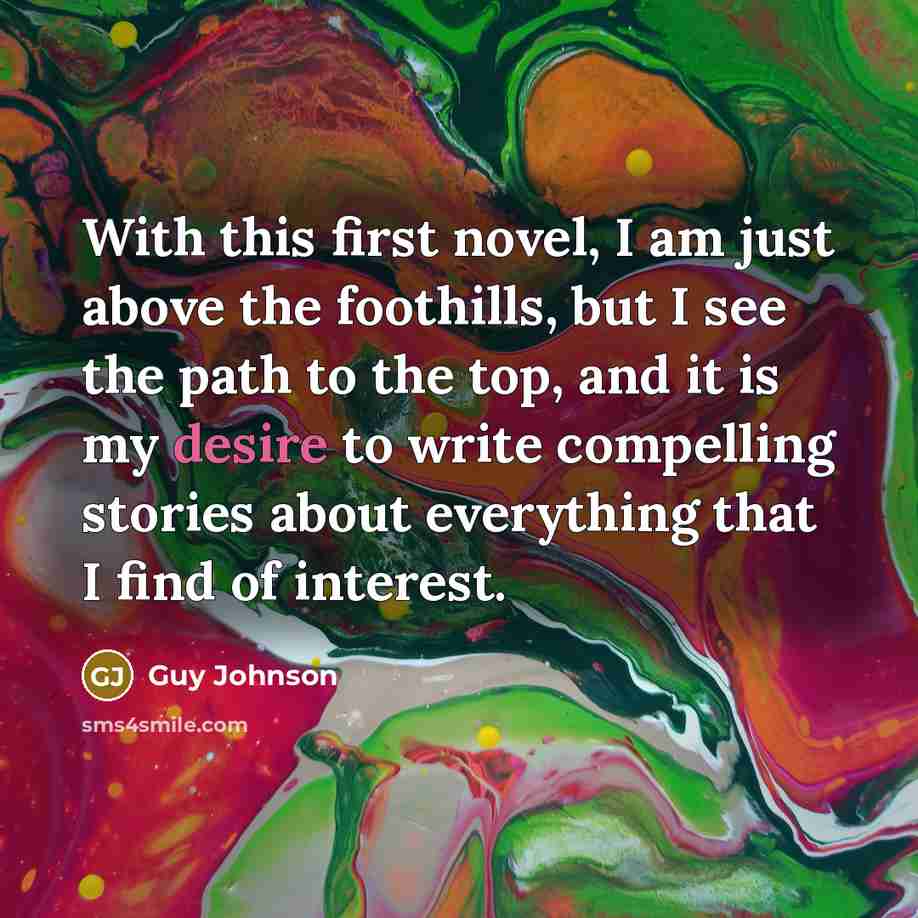 “With this first novel, I am just above the foothills, but I see the path to the top, and it is my desire to write compelling stories about everything that I find of interest.” quote by Guy Johnson