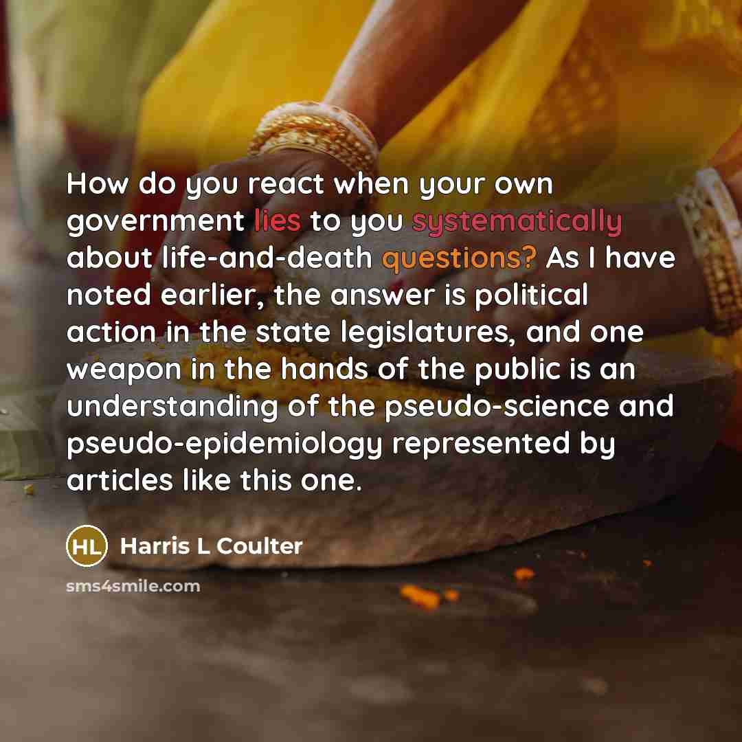 “How do you react when your own government lies to you systematically about life-and-death questions? As I have noted earlier, the answer is political action in the state legislatures, and one weapon in the hands of the public is an understanding of the pseudo-science and pseudo-epidemiology…” quote by Harris L Coulter