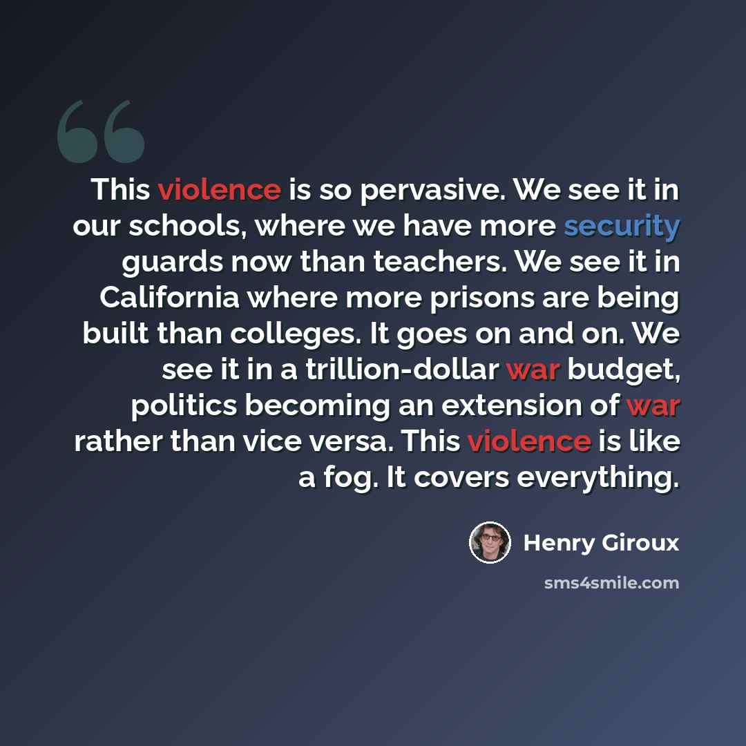 “This violence is so pervasive. We see it in our schools, where we have more security guards now than teachers. We see it in California where more prisons are being built than colleges. It goes on and on. We see it in a trillion-dollar war budget, politics becoming an extension of war rather than…” quote by Henry Giroux