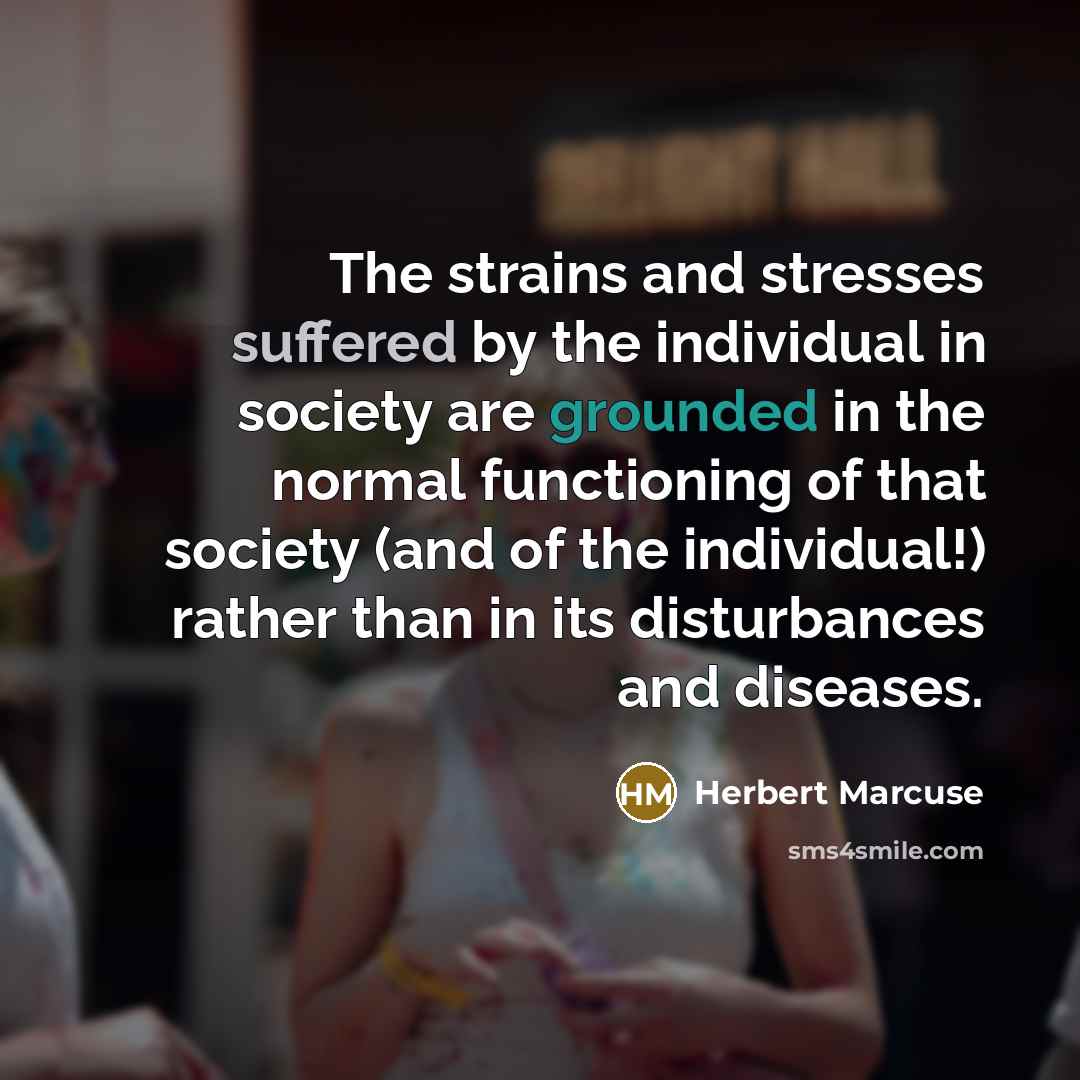 “The strains and stresses suffered by the individual in society are grounded in the normal functioning of that society (and of the individual!) rather than in its disturbances and diseases.” quote by Herbert Marcuse