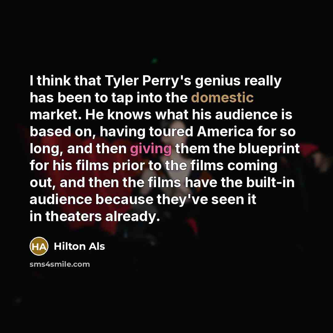 “I think that Tyler Perry's genius really has been to tap into the domestic market. He knows what his audience is based on, having toured America for so long, and then giving them the blueprint for his films prior to the films coming out, and then the films have the built-in audience because…” quote by Hilton Als