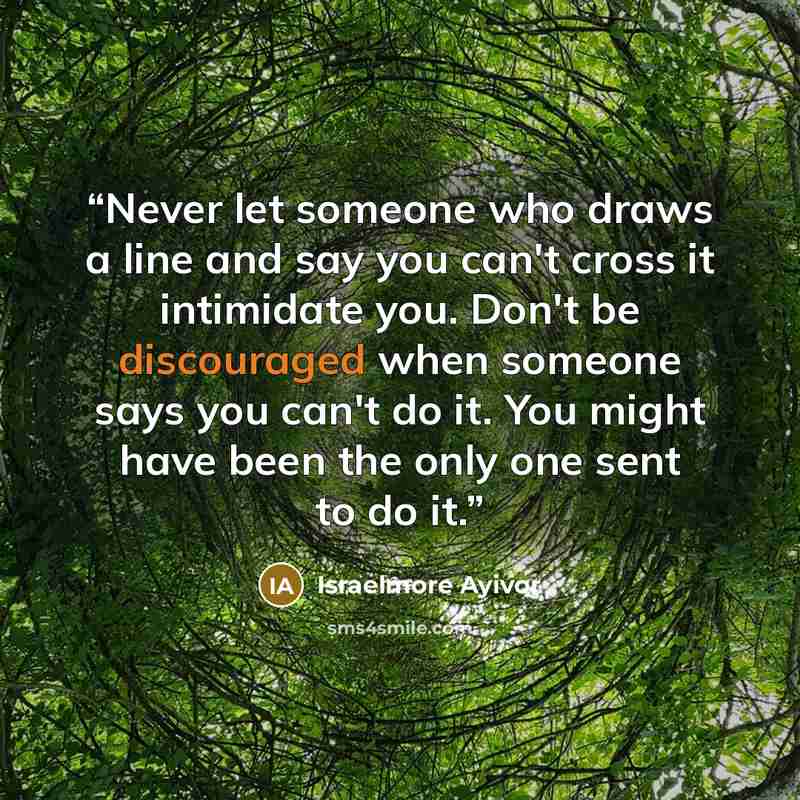 “Never let someone who draws a line and say you can't cross it intimidate you. Don't be discouraged when someone says you can't do it. You might have been the only one sent to do it.” quote by Israelmore Ayivor