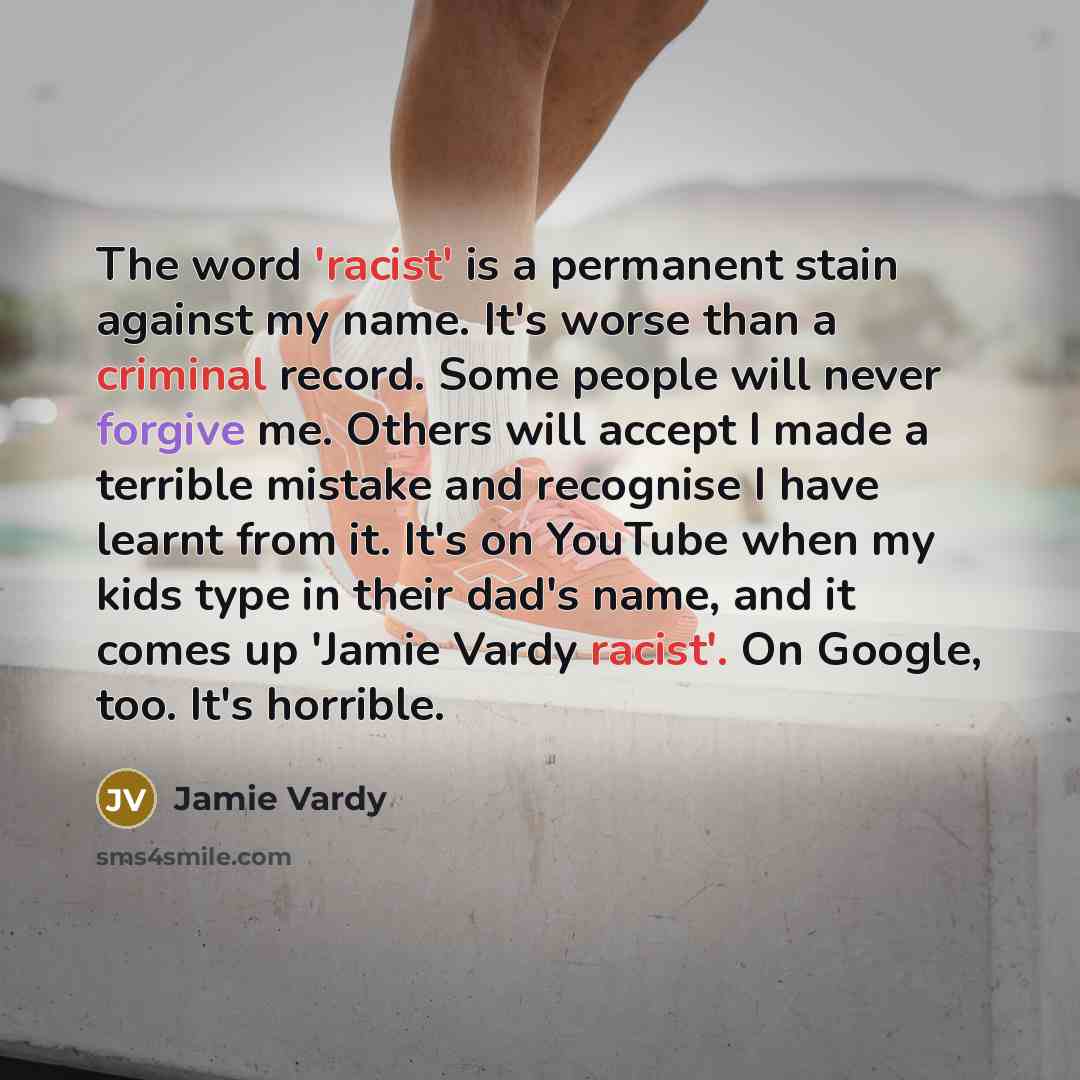 “The word 'racist' is a permanent stain against my name. It's worse than a criminal record. Some people will never forgive me. Others will accept I made a terrible mistake and recognise I have learnt from it. It's on YouTube when my kids type in their dad's name, and it comes up 'Jamie Vardy…” quote by Jamie Vardy