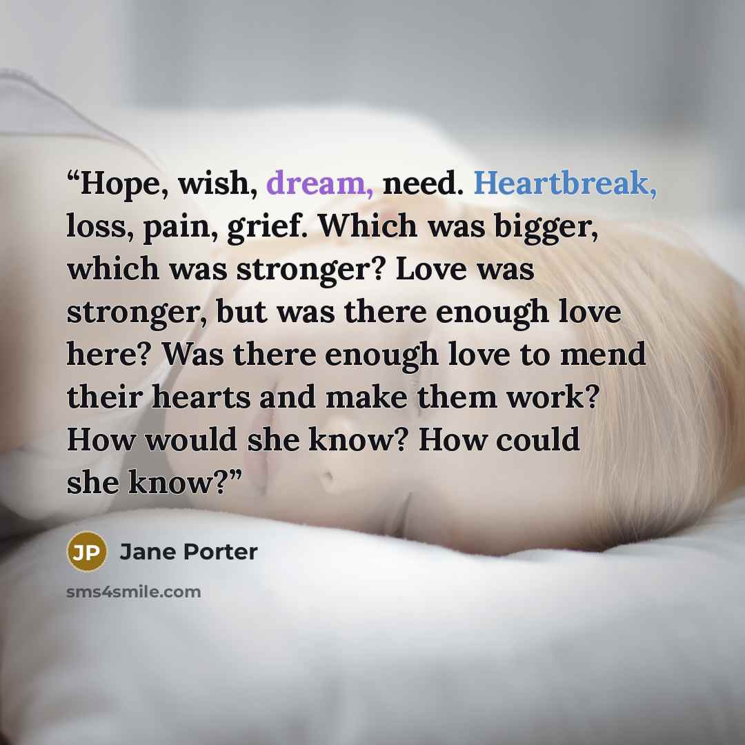 “Hope, wish, dream, need. Heartbreak, loss, pain, grief. Which was bigger, which was stronger? Love was stronger, but was there enough love here? Was there enough love to mend their hearts and make them work? How would she know? How could she know?” quote by Jane Porter