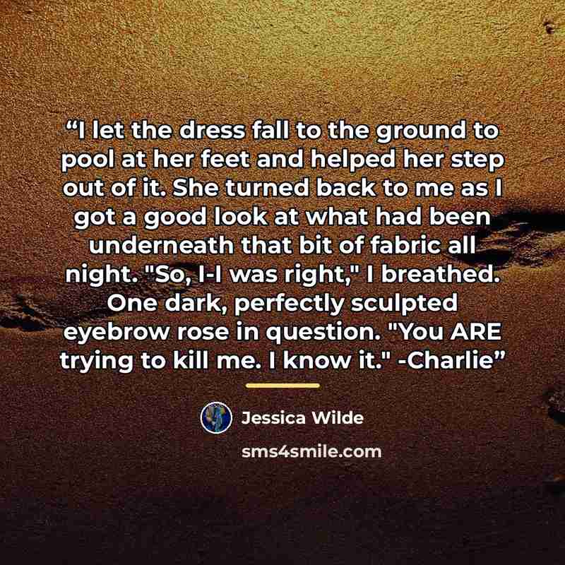 “I let the dress fall to the ground to pool at her feet and helped her step out of it. She turned back to me as I got a good look at what had been underneath that bit of fabric all night. "So, I-I was right," I breathed. One dark, perfectly sculpted eyebrow rose in question. "You ARE trying to kill…” quote by Jessica Wilde