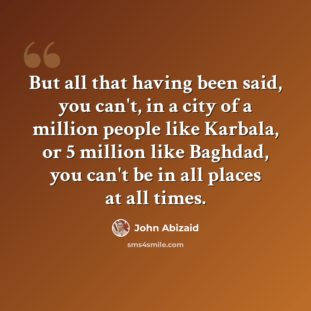 “But all that having been said, you can't, in a city of a million people like Karbala, or 5 million like Baghdad, you can't be in all places at all times.” quote by John Abizaid