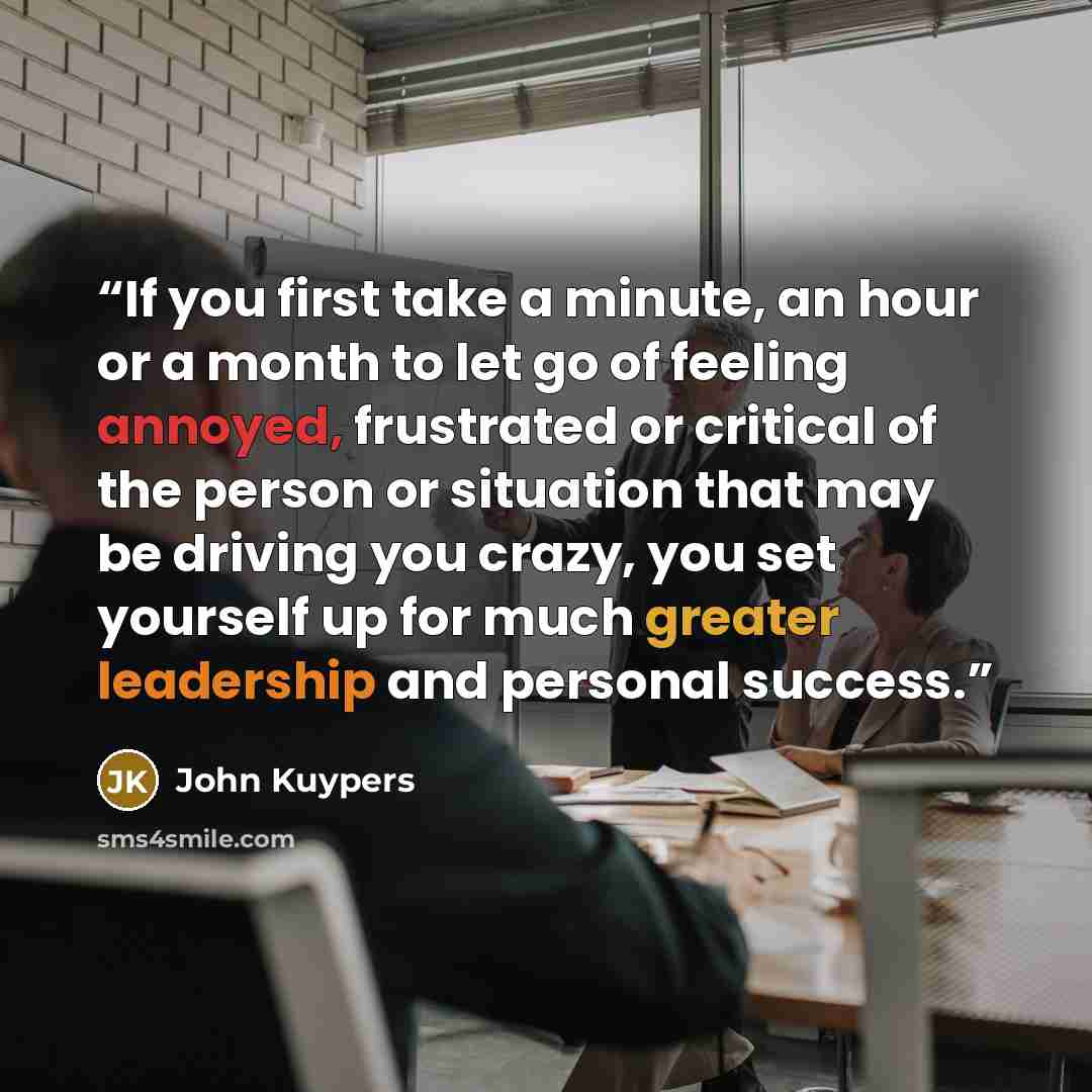 “If you first take a minute, an hour or a month to let go of feeling annoyed, frustrated or critical of the person or situation that may be driving you crazy, you set yourself up for much greater leadership and personal success.” quote by John Kuypers
