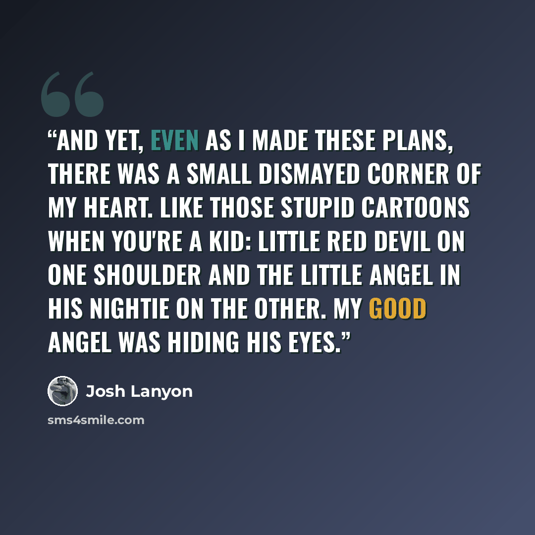 “And yet, even as I made these plans, there was a small dismayed corner of my heart. Like those stupid cartoons when you're a kid: little red devil on one shoulder and the little angel in his nightie on the other. My good angel was hiding his eyes.” quote by Josh Lanyon
