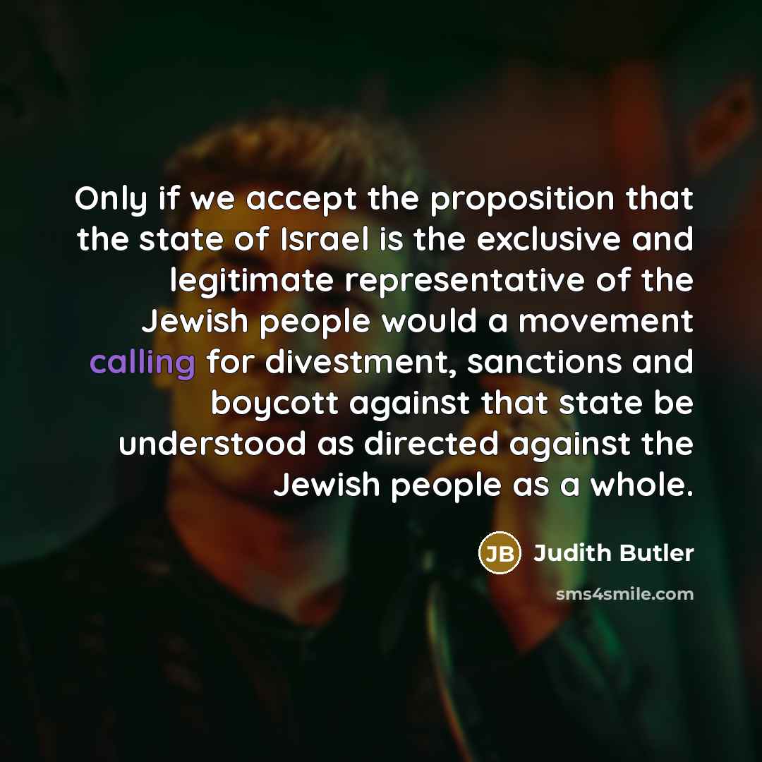 “Only if we accept the proposition that the state of Israel is the exclusive and legitimate representative of the Jewish people would a movement calling for divestment, sanctions and boycott against that state be understood as directed against the Jewish people as a whole.” quote by Judith Butler