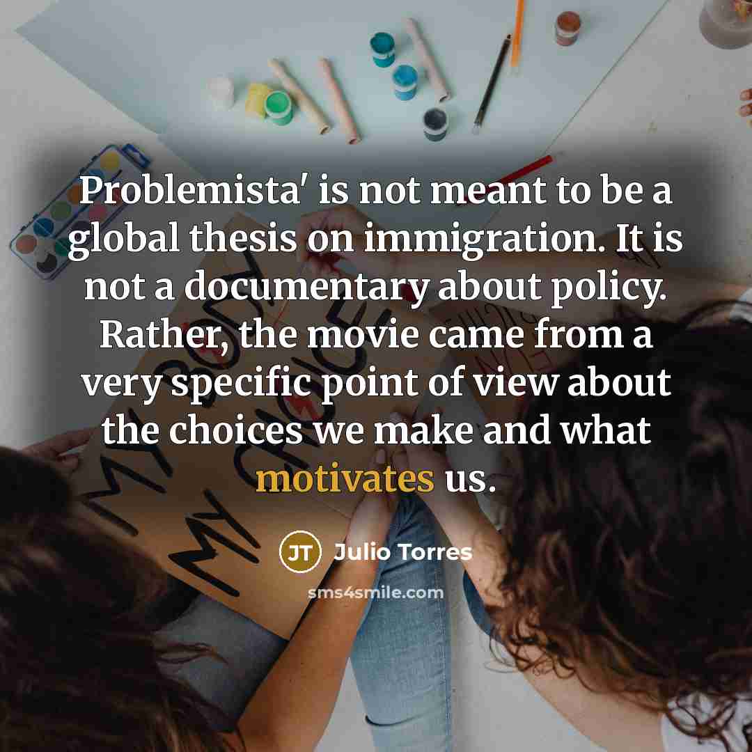 “Problemista' is not meant to be a global thesis on immigration. It is not a documentary about policy. Rather, the movie came from a very specific point of view about the choices we make and what motivates us.” quote by Julio Torres