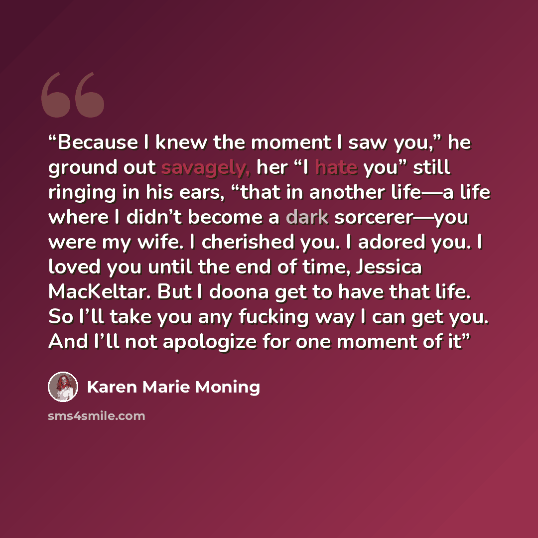 “Because I knew the moment I saw you,” he ground out savagely, her “I hate you” still ringing in his ears, “that in another life—a life where I didn’t become a dark sorcerer—you were my wife. I cherished you. I adored you. I loved you until the end of time, Jessica MacKeltar. But I doona get to…” quote by Karen Marie Moning