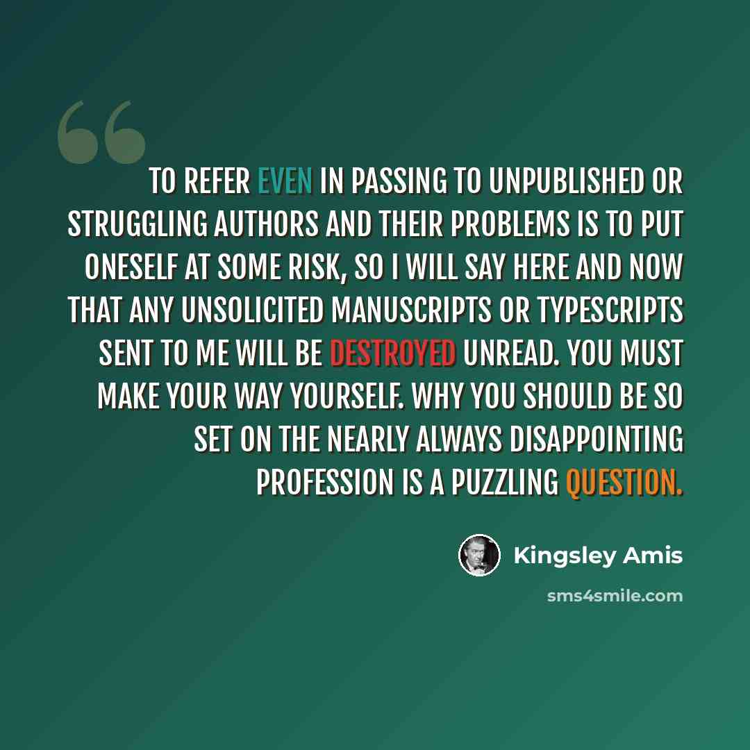 “To refer even in passing to unpublished or struggling authors and their problems is to put oneself at some risk, so I will say here and now that any unsolicited manuscripts or typescripts sent to me will be destroyed unread. You must make your way yourself. Why you should be so set on the nearly…” quote by Kingsley Amis