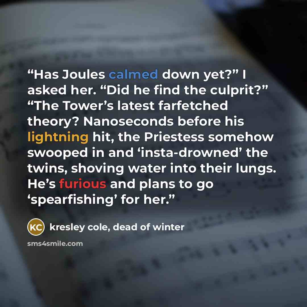“Has Joules calmed down yet?” I asked her. “Did he find the culprit?” “The Tower’s latest farfetched theory? Nanoseconds before his lightning hit, the Priestess somehow swooped in and ‘insta-drowned’ the twins, shoving water into their lungs. He’s furious and plans to go ‘spearfishing’ for her.” quote by kresley cole, dead of winter
