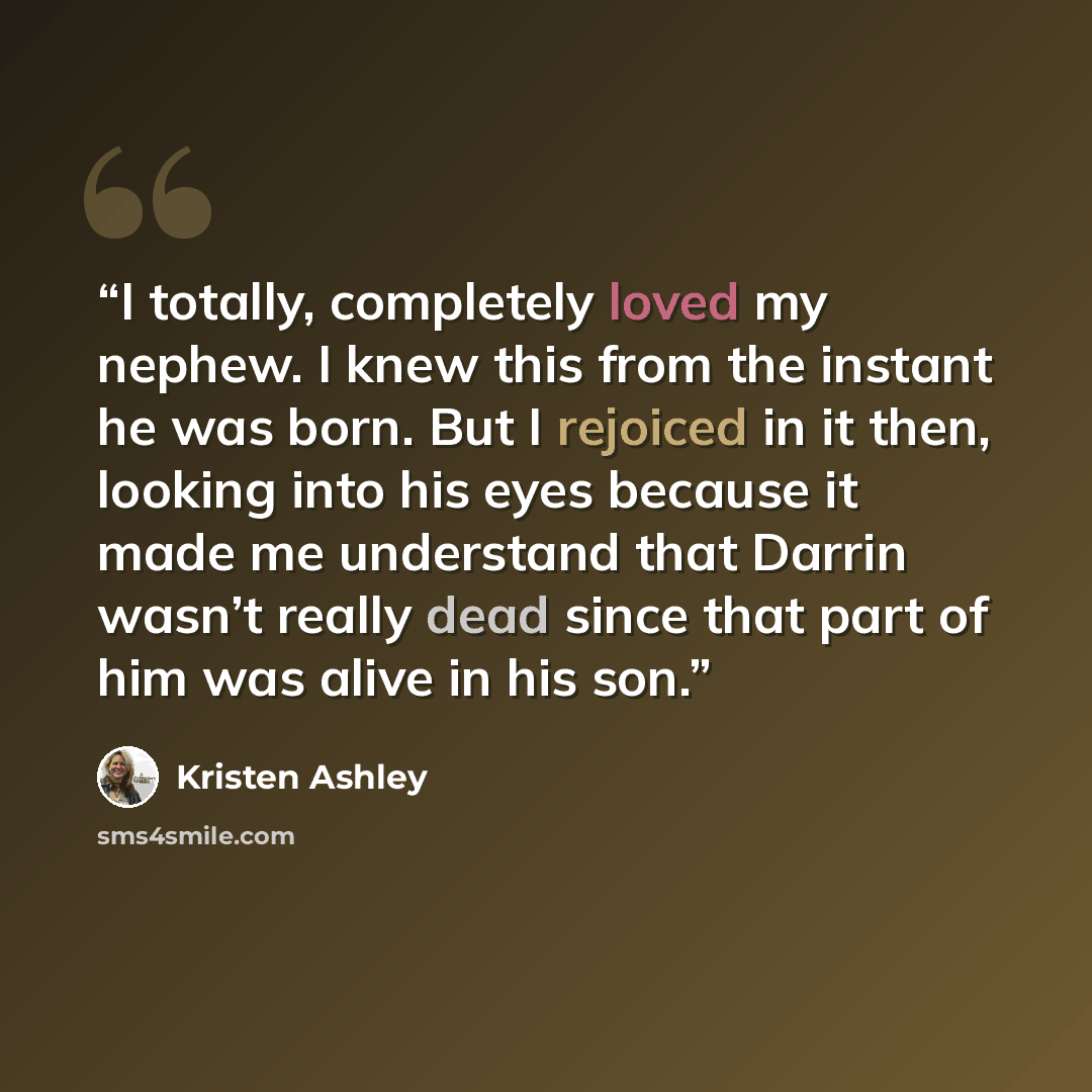 “I totally, completely loved my nephew. I knew this from the instant he was born. But I rejoiced in it then, looking into his eyes because it made me understand that Darrin wasn’t really dead since that part of him was alive in his son.” quote by Kristen Ashley
