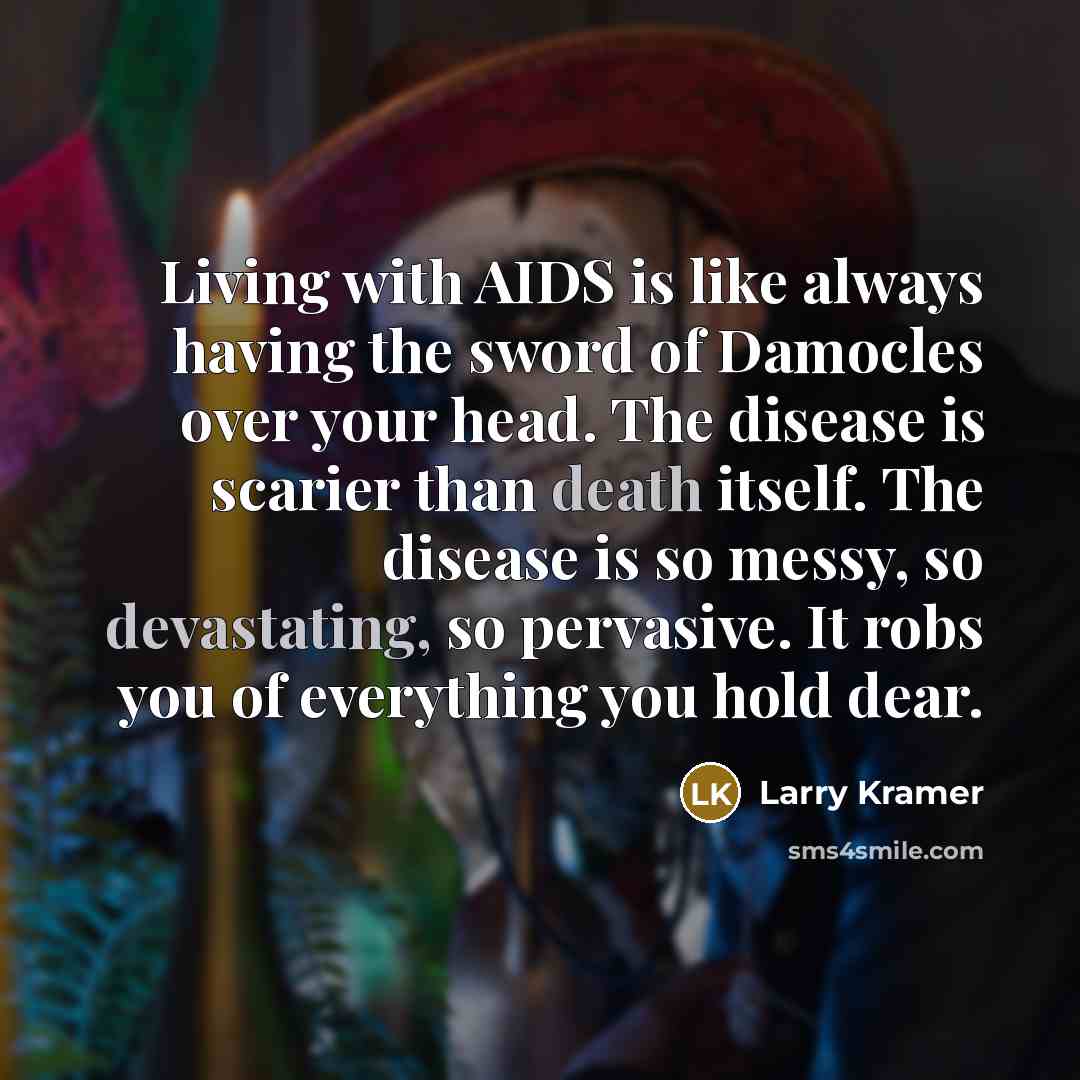 “Living with AIDS is like always having the sword of Damocles over your head. The disease is scarier than death itself. The disease is so messy, so devastating, so pervasive. It robs you of everything you hold dear.” quote by Larry Kramer