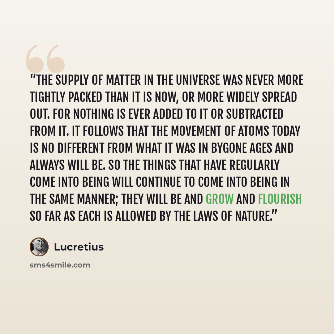 “The supply of matter in the universe was never more tightly packed than it is now, or more widely spread out. For nothing is ever added to it or subtracted from it. It follows that the movement of atoms today is no different from what it was in bygone ages and always will be. So the things that…” quote by Lucretius