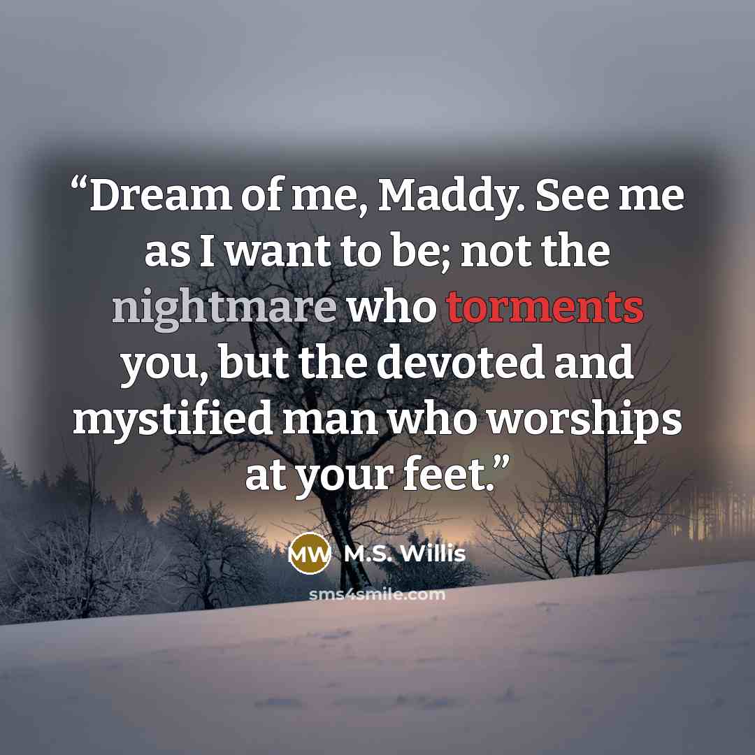 “Dream of me, Maddy. See me as I want to be; not the nightmare who torments you, but the devoted and mystified man who worships at your feet.” quote by M.S. Willis